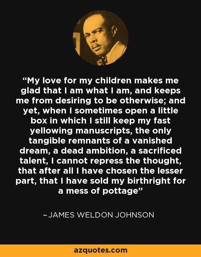 My love for my children makes me glad that I am what I am, and keeps me from desiring to be otherwise; and yet, when I sometimes open a little box in which I still keep my fast yellowing manuscripts, the only tangible remnants of a vanished dream, a dead ambition, a sacrificed talent, I cannot repress the thought, that after all I have chosen the lesser part, that I have sold my birthright for a mess of pottage - James Weldon Johnson