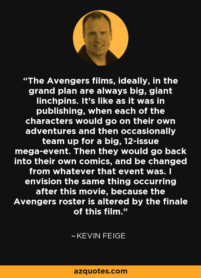 The Avengers films, ideally, in the grand plan are always big, giant linchpins. It’s like as it was in publishing, when each of the characters would go on their own adventures and then occasionally team up for a big, 12-issue mega-event. Then they would go back into their own comics, and be changed from whatever that event was. I envision the same thing occurring after this movie, because the Avengers roster is altered by the finale of this film. - Kevin Feige