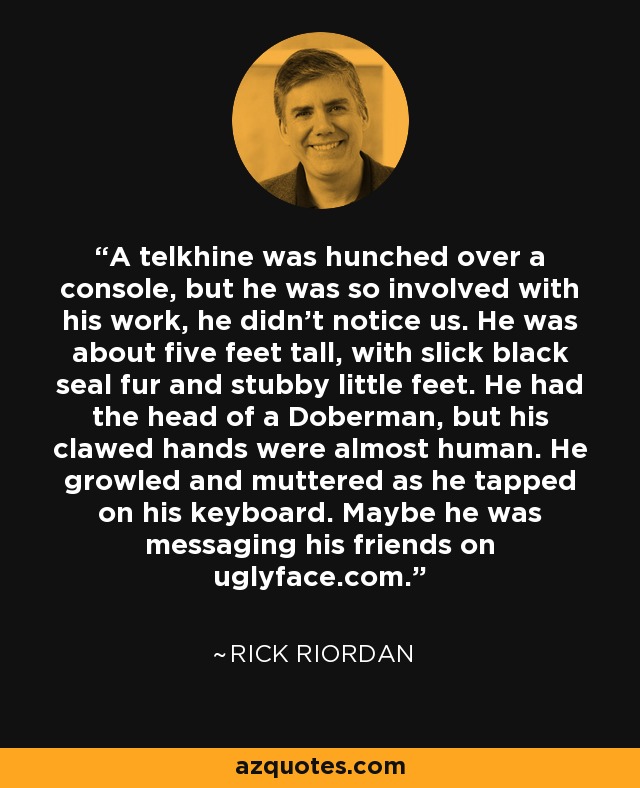 A telkhine was hunched over a console, but he was so involved with his work, he didn't notice us. He was about five feet tall, with slick black seal fur and stubby little feet. He had the head of a Doberman, but his clawed hands were almost human. He growled and muttered as he tapped on his keyboard. Maybe he was messaging his friends on uglyface.com. - Rick Riordan