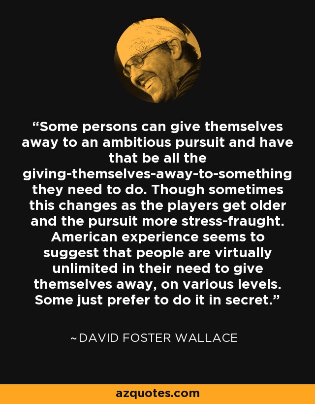 Some persons can give themselves away to an ambitious pursuit and have that be all the giving-themselves-away-to-something they need to do. Though sometimes this changes as the players get older and the pursuit more stress-fraught. American experience seems to suggest that people are virtually unlimited in their need to give themselves away, on various levels. Some just prefer to do it in secret. - David Foster Wallace