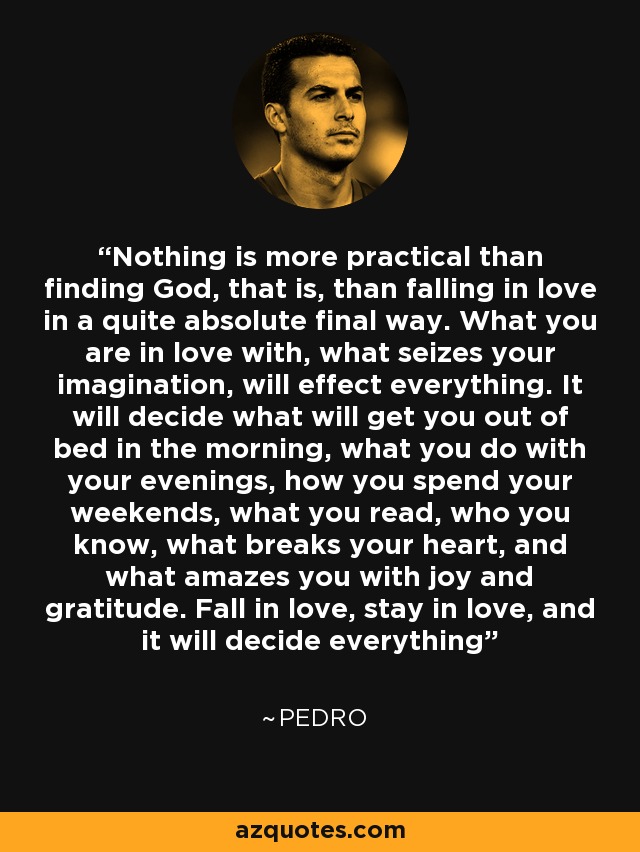 Nothing is more practical than finding God, that is, than falling in love in a quite absolute final way. What you are in love with, what seizes your imagination, will effect everything. It will decide what will get you out of bed in the morning, what you do with your evenings, how you spend your weekends, what you read, who you know, what breaks your heart, and what amazes you with joy and gratitude. Fall in love, stay in love, and it will decide everything - Pedro