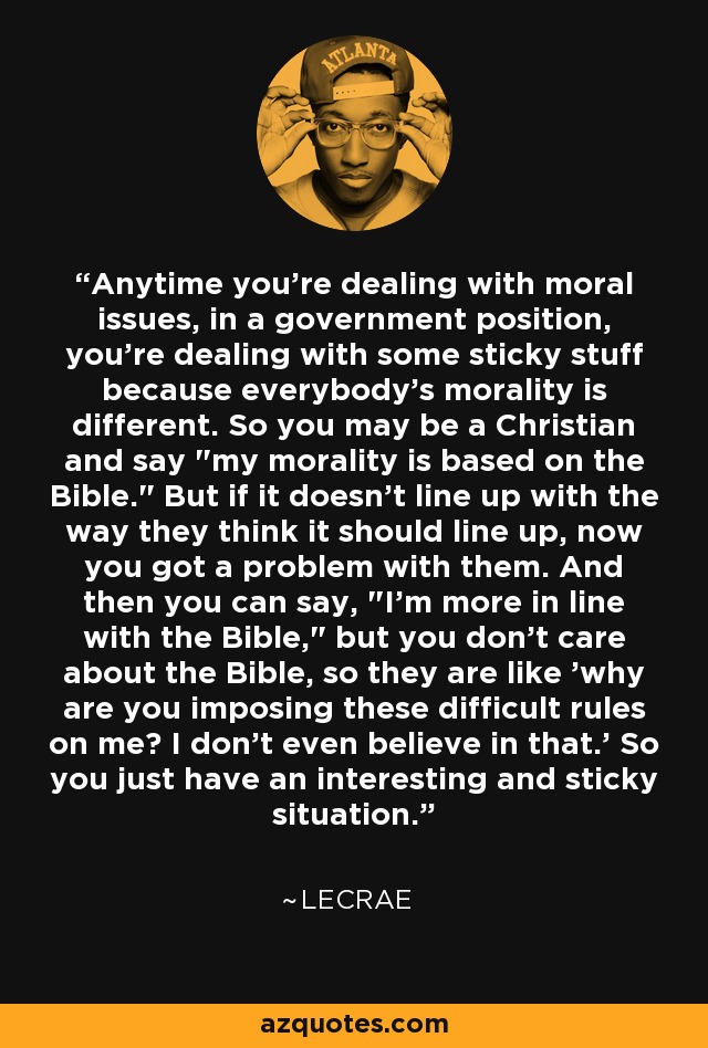 Anytime you're dealing with moral issues, in a government position, you're dealing with some sticky stuff because everybody's morality is different. So you may be a Christian and say 