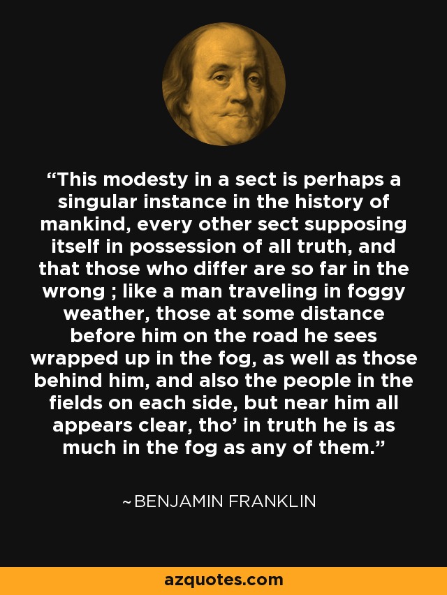 This modesty in a sect is perhaps a singular instance in the history of mankind, every other sect supposing itself in possession of all truth, and that those who differ are so far in the wrong ; like a man traveling in foggy weather, those at some distance before him on the road he sees wrapped up in the fog, as well as those behind him, and also the people in the fields on each side, but near him all appears clear, tho' in truth he is as much in the fog as any of them. - Benjamin Franklin