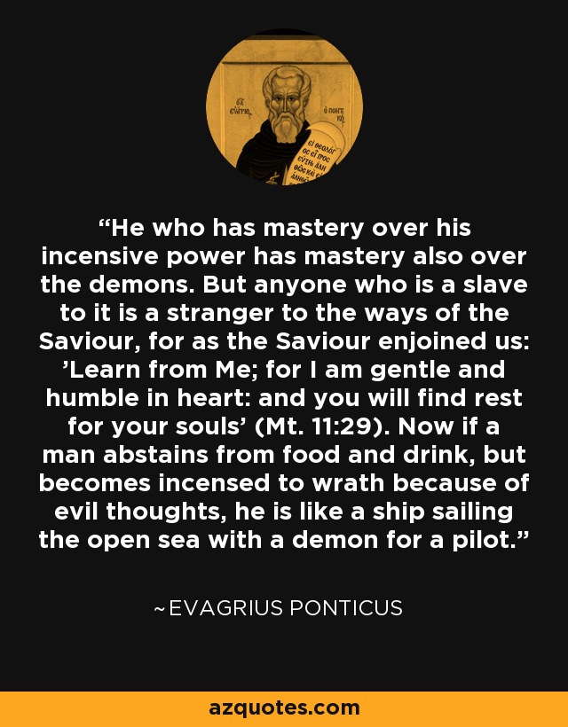 He who has mastery over his incensive power has mastery also over the demons. But anyone who is a slave to it is a stranger to the ways of the Saviour, for as the Saviour enjoined us: 'Learn from Me; for I am gentle and humble in heart: and you will find rest for your souls' (Mt. 11:29). Now if a man abstains from food and drink, but becomes incensed to wrath because of evil thoughts, he is like a ship sailing the open sea with a demon for a pilot. - Evagrius Ponticus