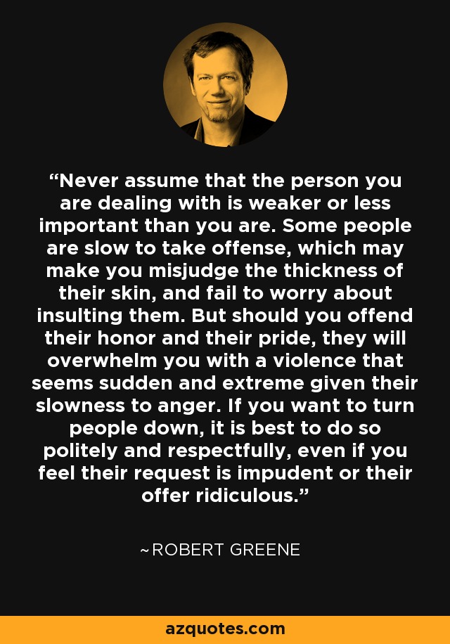 Never assume that the person you are dealing with is weaker or less important than you are. Some people are slow to take offense, which may make you misjudge the thickness of their skin, and fail to worry about insulting them. But should you offend their honor and their pride, they will overwhelm you with a violence that seems sudden and extreme given their slowness to anger. If you want to turn people down, it is best to do so politely and respectfully, even if you feel their request is impudent or their offer ridiculous. - Robert Greene