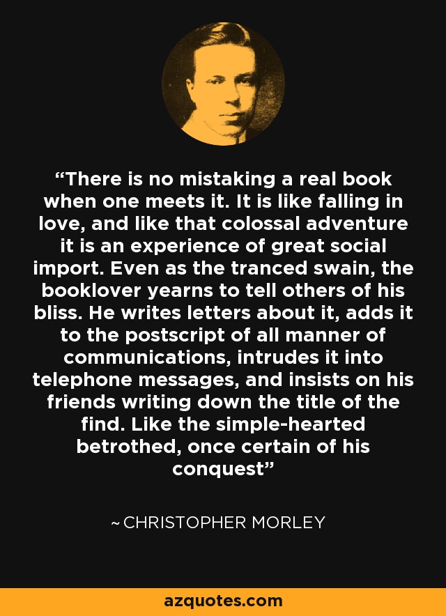 There is no mistaking a real book when one meets it. It is like falling in love, and like that colossal adventure it is an experience of great social import. Even as the tranced swain, the booklover yearns to tell others of his bliss. He writes letters about it, adds it to the postscript of all manner of communications, intrudes it into telephone messages, and insists on his friends writing down the title of the find. Like the simple-hearted betrothed, once certain of his conquest - Christopher Morley