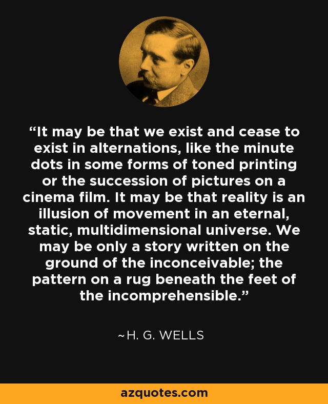 It may be that we exist and cease to exist in alternations, like the minute dots in some forms of toned printing or the succession of pictures on a cinema film. It may be that reality is an illusion of movement in an eternal, static, multidimensional universe. We may be only a story written on the ground of the inconceivable; the pattern on a rug beneath the feet of the incomprehensible. - H. G. Wells