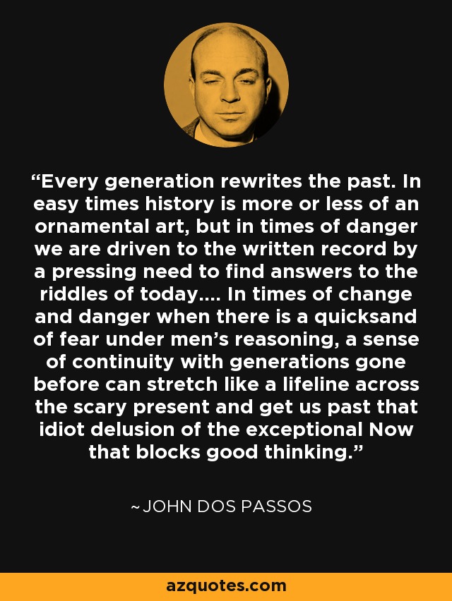 Every generation rewrites the past. In easy times history is more or less of an ornamental art, but in times of danger we are driven to the written record by a pressing need to find answers to the riddles of today.... In times of change and danger when there is a quicksand of fear under men's reasoning, a sense of continuity with generations gone before can stretch like a lifeline across the scary present and get us past that idiot delusion of the exceptional Now that blocks good thinking. - John Dos Passos