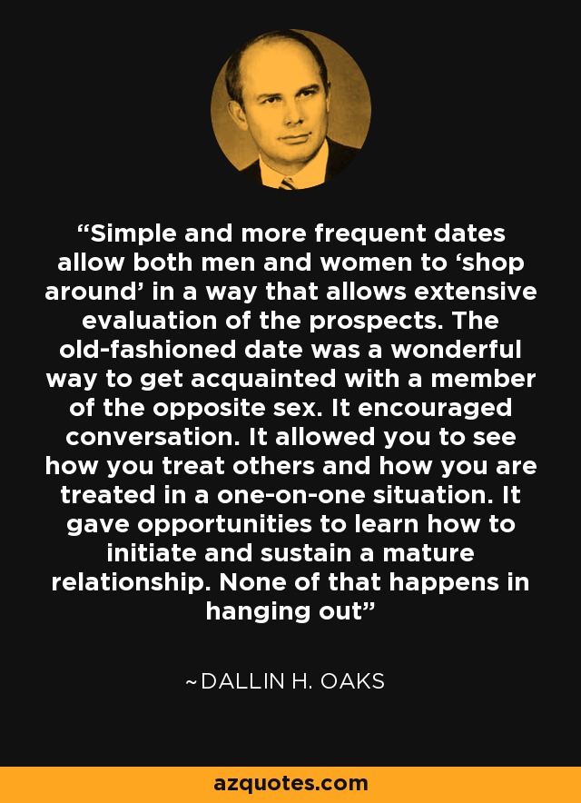 Simple and more frequent dates allow both men and women to ‘shop around’ in a way that allows extensive evaluation of the prospects. The old-fashioned date was a wonderful way to get acquainted with a member of the opposite sex. It encouraged conversation. It allowed you to see how you treat others and how you are treated in a one-on-one situation. It gave opportunities to learn how to initiate and sustain a mature relationship. None of that happens in hanging out - Dallin H. Oaks