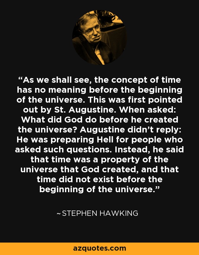 As we shall see, the concept of time has no meaning before the beginning of the universe. This was first pointed out by St. Augustine. When asked: What did God do before he created the universe? Augustine didn't reply: He was preparing Hell for people who asked such questions. Instead, he said that time was a property of the universe that God created, and that time did not exist before the beginning of the universe. - Stephen Hawking