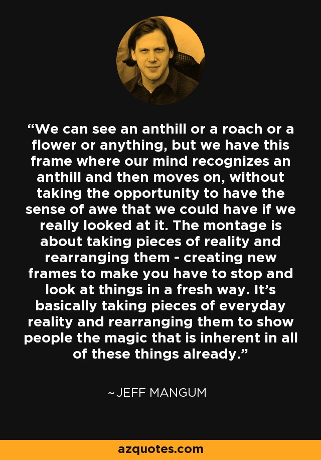 We can see an anthill or a roach or a flower or anything, but we have this frame where our mind recognizes an anthill and then moves on, without taking the opportunity to have the sense of awe that we could have if we really looked at it. The montage is about taking pieces of reality and rearranging them - creating new frames to make you have to stop and look at things in a fresh way. It's basically taking pieces of everyday reality and rearranging them to show people the magic that is inherent in all of these things already. - Jeff Mangum