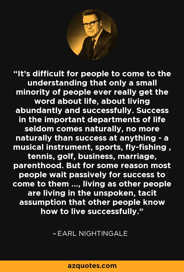 It's difficult for people to come to the understanding that only a small minority of people ever really get the word about life, about living abundantly and successfully. Success in the important departments of life seldom comes naturally, no more naturally than success at anything - a musical instrument, sports, fly-fishing , tennis, golf, business, marriage, parenthood. But for some reason most people wait passively for success to come to them ..., living as other people are living in the unspoken, tacit assumption that other people know how to live successfully. - Earl Nightingale