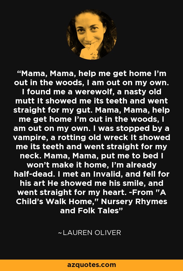 Mama, Mama, help me get home I'm out in the woods, I am out on my own. I found me a werewolf, a nasty old mutt It showed me its teeth and went straight for my gut. Mama, Mama, help me get home I'm out in the woods, I am out on my own. I was stopped by a vampire, a rotting old wreck It showed me its teeth and went straight for my neck. Mama, Mama, put me to bed I won't make it home, I'm already half-dead. I met an Invalid, and fell for his art He showed me his smile, and went straight for my heart. -From 