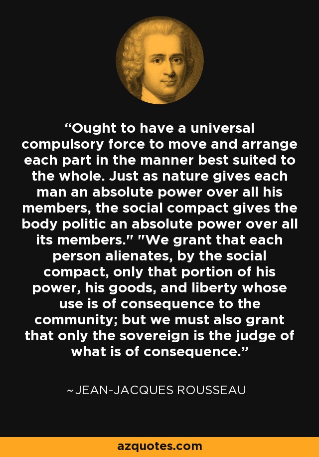 Ought to have a universal compulsory force to move and arrange each part in the manner best suited to the whole. Just as nature gives each man an absolute power over all his members, the social compact gives the body politic an absolute power over all its members.