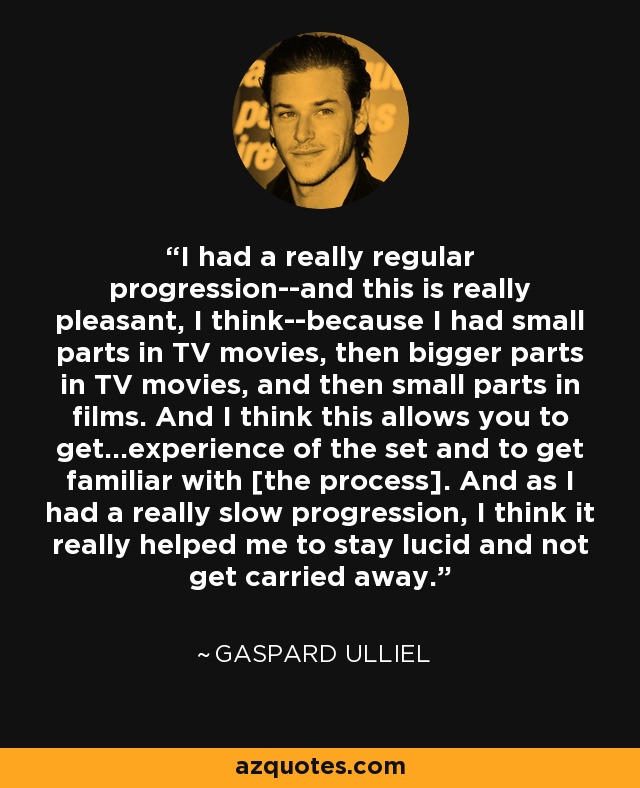 I had a really regular progression--and this is really pleasant, I think--because I had small parts in TV movies, then bigger parts in TV movies, and then small parts in films. And I think this allows you to get...experience of the set and to get familiar with [the process]. And as I had a really slow progression, I think it really helped me to stay lucid and not get carried away. - Gaspard Ulliel