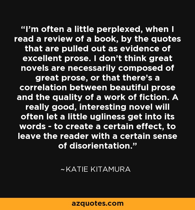 I'm often a little perplexed, when I read a review of a book, by the quotes that are pulled out as evidence of excellent prose. I don't think great novels are necessarily composed of great prose, or that there's a correlation between beautiful prose and the quality of a work of fiction. A really good, interesting novel will often let a little ugliness get into its words - to create a certain effect, to leave the reader with a certain sense of disorientation. - Katie Kitamura