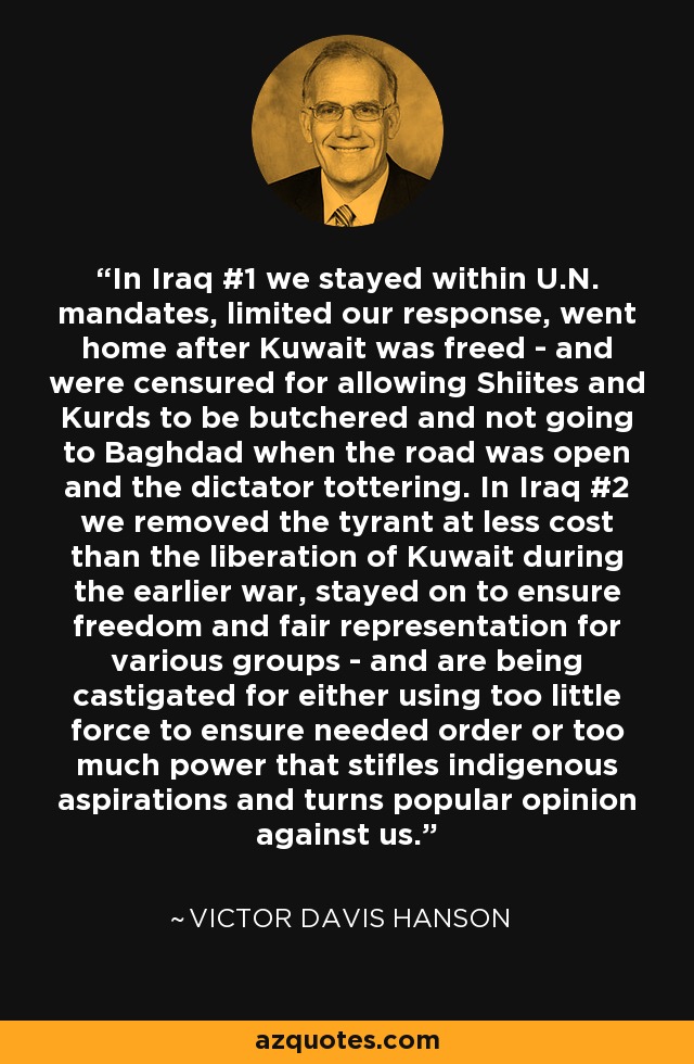 In Iraq #1 we stayed within U.N. mandates, limited our response, went home after Kuwait was freed - and were censured for allowing Shiites and Kurds to be butchered and not going to Baghdad when the road was open and the dictator tottering. In Iraq #2 we removed the tyrant at less cost than the liberation of Kuwait during the earlier war, stayed on to ensure freedom and fair representation for various groups - and are being castigated for either using too little force to ensure needed order or too much power that stifles indigenous aspirations and turns popular opinion against us. - Victor Davis Hanson
