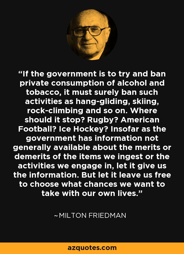 If the government is to try and ban private consumption of alcohol and tobacco, it must surely ban such activities as hang-gliding, skiing, rock-climbing and so on. Where should it stop? Rugby? American Football? Ice Hockey? Insofar as the government has information not generally available about the merits or demerits of the items we ingest or the activities we engage in, let it give us the information. But let it leave us free to choose what chances we want to take with our own lives. - Milton Friedman