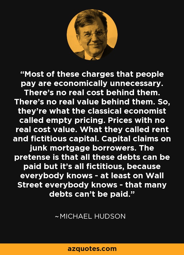 Most of these charges that people pay are economically unnecessary. There's no real cost behind them. There's no real value behind them. So, they're what the classical economist called empty pricing. Prices with no real cost value. What they called rent and fictitious capital. Capital claims on junk mortgage borrowers. The pretense is that all these debts can be paid but it's all fictitious, because everybody knows - at least on Wall Street everybody knows - that many debts can't be paid. - Michael Hudson