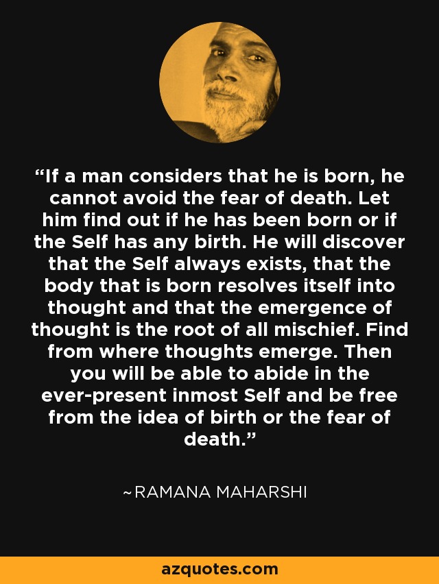 If a man considers that he is born, he cannot avoid the fear of death. Let him find out if he has been born or if the Self has any birth. He will discover that the Self always exists, that the body that is born resolves itself into thought and that the emergence of thought is the root of all mischief. Find from where thoughts emerge. Then you will be able to abide in the ever-present inmost Self and be free from the idea of birth or the fear of death. - Ramana Maharshi