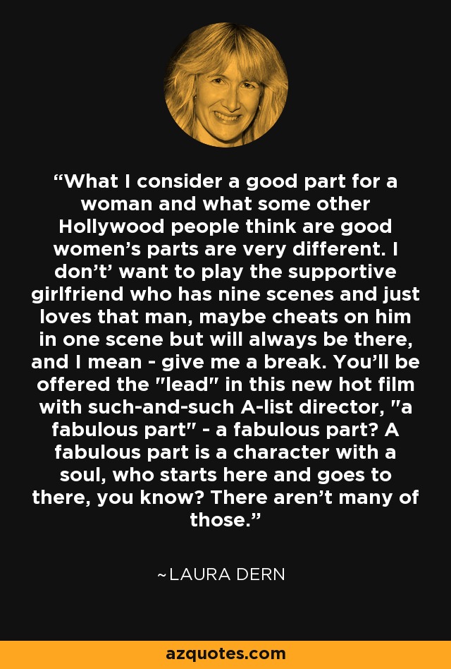 What I consider a good part for a woman and what some other Hollywood people think are good women's parts are very different. I don't' want to play the supportive girlfriend who has nine scenes and just loves that man, maybe cheats on him in one scene but will always be there, and I mean - give me a break. You'll be offered the 