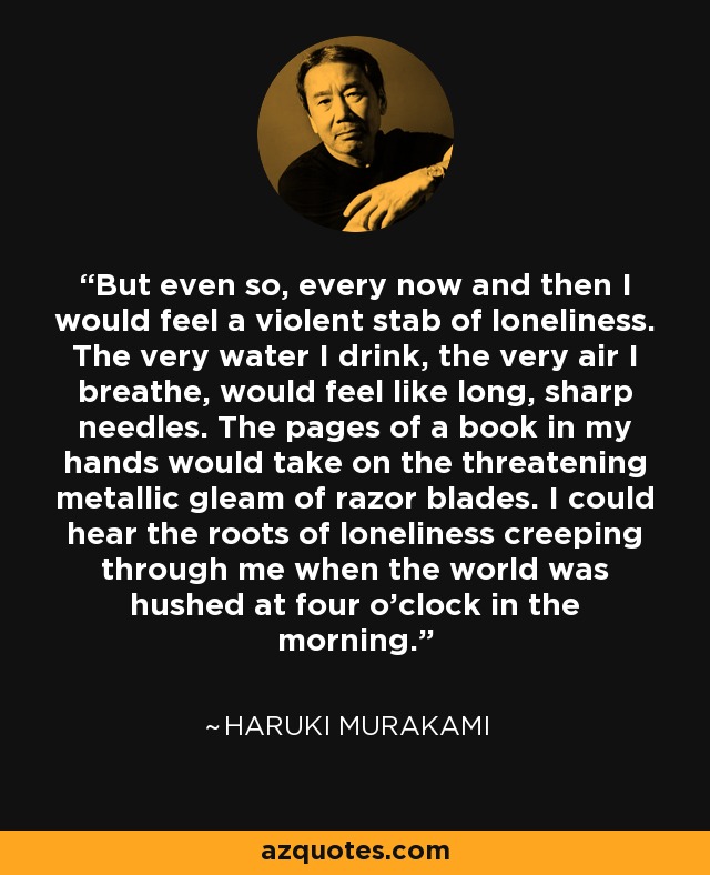 But even so, every now and then I would feel a violent stab of loneliness. The very water I drink, the very air I breathe, would feel like long, sharp needles. The pages of a book in my hands would take on the threatening metallic gleam of razor blades. I could hear the roots of loneliness creeping through me when the world was hushed at four o'clock in the morning. - Haruki Murakami