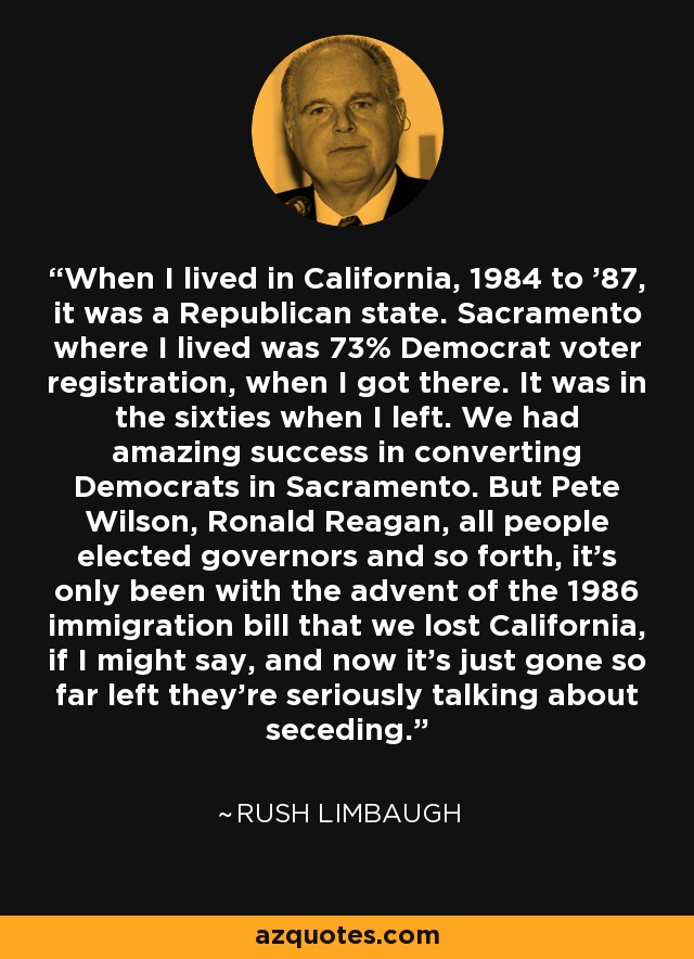 When I lived in California, 1984 to '87, it was a Republican state. Sacramento where I lived was 73% Democrat voter registration, when I got there. It was in the sixties when I left. We had amazing success in converting Democrats in Sacramento. But Pete Wilson, Ronald Reagan, all people elected governors and so forth, it's only been with the advent of the 1986 immigration bill that we lost California, if I might say, and now it's just gone so far left they're seriously talking about seceding. - Rush Limbaugh