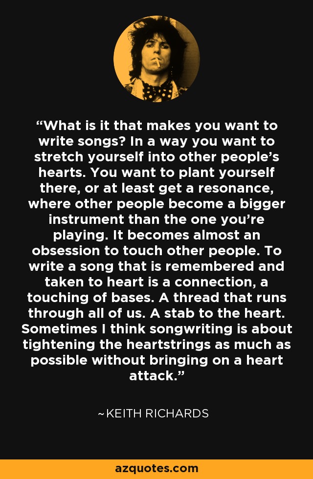 What is it that makes you want to write songs? In a way you want to stretch yourself into other people’s hearts. You want to plant yourself there, or at least get a resonance, where other people become a bigger instrument than the one you’re playing. It becomes almost an obsession to touch other people. To write a song that is remembered and taken to heart is a connection, a touching of bases. A thread that runs through all of us. A stab to the heart. Sometimes I think songwriting is about tightening the heartstrings as much as possible without bringing on a heart attack. - Keith Richards