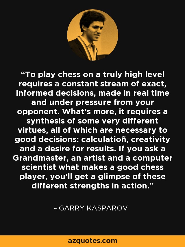 To play chess on a truly high level requires a constant stream of exact, informed decisions, made in real time and under pressure from your opponent. What's more, it requires a synthesis of some very different virtues, all of which are necessary to good decisions: calculatioñ, creativity and a desire for results. If you ask a Grandmaster, an artist and a computer scientist what makes a good chess player, you'll get a glimpse of these different strengths in action. - Garry Kasparov