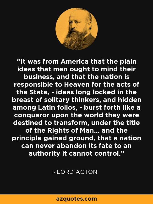 It was from America that the plain ideas that men ought to mind their business, and that the nation is responsible to Heaven for the acts of the State, - ideas long locked in the breast of solitary thinkers, and hidden among Latin folios, - burst forth like a conqueror upon the world they were destined to transform, under the title of the Rights of Man... and the principle gained ground, that a nation can never abandon its fate to an authority it cannot control. - Lord Acton