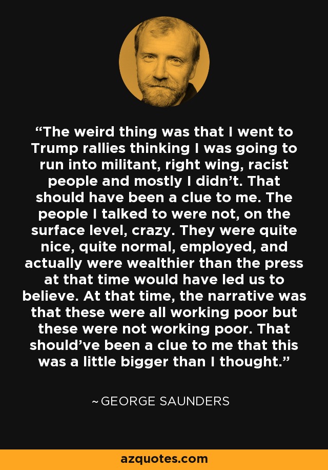 The weird thing was that I went to Trump rallies thinking I was going to run into militant, right wing, racist people and mostly I didn't. That should have been a clue to me. The people I talked to were not, on the surface level, crazy. They were quite nice, quite normal, employed, and actually were wealthier than the press at that time would have led us to believe. At that time, the narrative was that these were all working poor but these were not working poor. That should've been a clue to me that this was a little bigger than I thought. - George Saunders