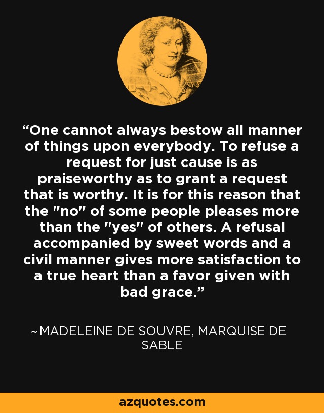 One cannot always bestow all manner of things upon everybody. To refuse a request for just cause is as praiseworthy as to grant a request that is worthy. It is for this reason that the 