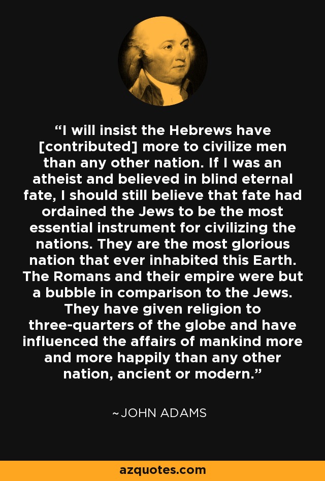 I will insist the Hebrews have [contributed] more to civilize men than any other nation. If I was an atheist and believed in blind eternal fate, I should still believe that fate had ordained the Jews to be the most essential instrument for civilizing the nations. They are the most glorious nation that ever inhabited this Earth. The Romans and their empire were but a bubble in comparison to the Jews. They have given religion to three-quarters of the globe and have influenced the affairs of mankind more and more happily than any other nation, ancient or modern. - John Adams