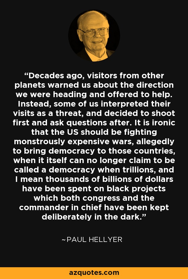 Decades ago, visitors from other planets warned us about the direction we were heading and offered to help. Instead, some of us interpreted their visits as a threat, and decided to shoot first and ask questions after. It is ironic that the US should be fighting monstrously expensive wars, allegedly to bring democracy to those countries, when it itself can no longer claim to be called a democracy when trillions, and I mean thousands of billions of dollars have been spent on black projects which both congress and the commander in chief have been kept deliberately in the dark. - Paul Hellyer