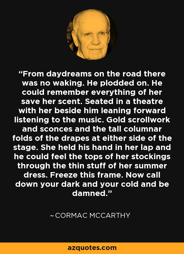 From daydreams on the road there was no waking. He plodded on. He could remember everything of her save her scent. Seated in a theatre with her beside him leaning forward listening to the music. Gold scrollwork and sconces and the tall columnar folds of the drapes at either side of the stage. She held his hand in her lap and he could feel the tops of her stockings through the thin stuff of her summer dress. Freeze this frame. Now call down your dark and your cold and be damned. - Cormac McCarthy