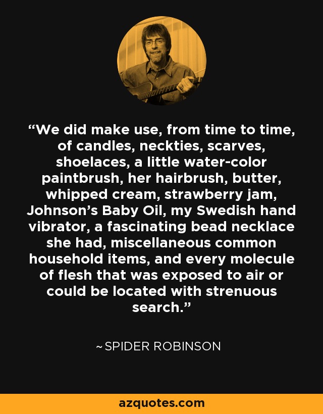 We did make use, from time to time, of candles, neckties, scarves, shoelaces, a little water-color paintbrush, her hairbrush, butter, whipped cream, strawberry jam, Johnson’s Baby Oil, my Swedish hand vibrator, a fascinating bead necklace she had, miscellaneous common household items, and every molecule of flesh that was exposed to air or could be located with strenuous search. - Spider Robinson