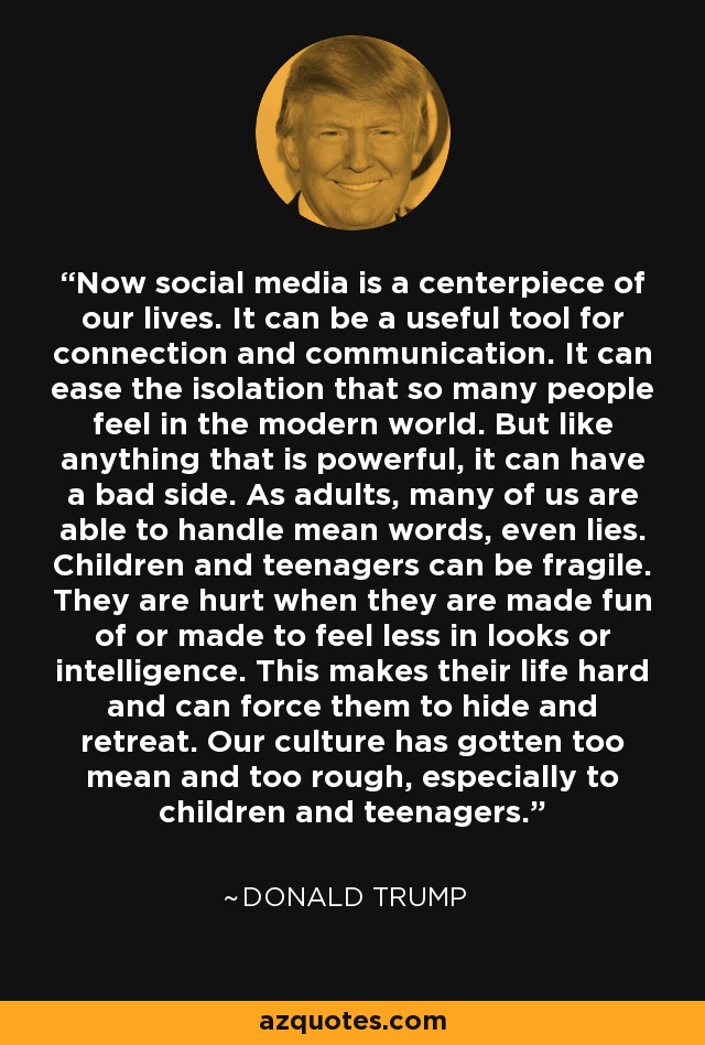 Now social media is a centerpiece of our lives. It can be a useful tool for connection and communication. It can ease the isolation that so many people feel in the modern world. But like anything that is powerful, it can have a bad side. As adults, many of us are able to handle mean words, even lies. Children and teenagers can be fragile. They are hurt when they are made fun of or made to feel less in looks or intelligence. This makes their life hard and can force them to hide and retreat. Our culture has gotten too mean and too rough, especially to children and teenagers. - Melania Trump