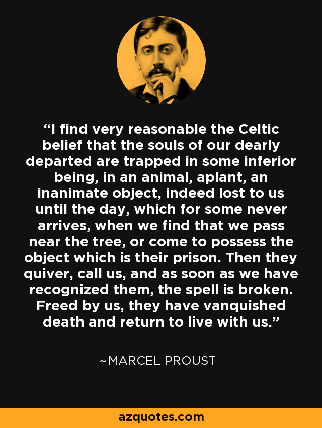I find very reasonable the Celtic belief that the souls of our dearly departed are trapped in some inferior being, in an animal, aplant, an inanimate object, indeed lost to us until the day, which for some never arrives, when we find that we pass near the tree, or come to possess the object which is their prison. Then they quiver, call us, and as soon as we have recognized them, the spell is broken. Freed by us, they have vanquished death and return to live with us. - Marcel Proust