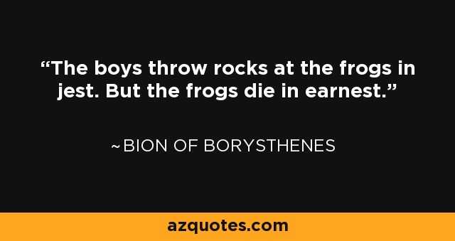 The boys throw rocks at the frogs in jest. But the frogs die in earnest. - Bion of Borysthenes