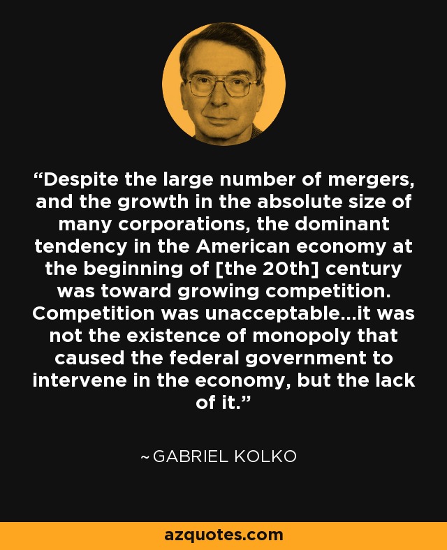 Despite the large number of mergers, and the growth in the absolute size of many corporations, the dominant tendency in the American economy at the beginning of [the 20th] century was toward growing competition. Competition was unacceptable...it was not the existence of monopoly that caused the federal government to intervene in the economy, but the lack of it. - Gabriel Kolko