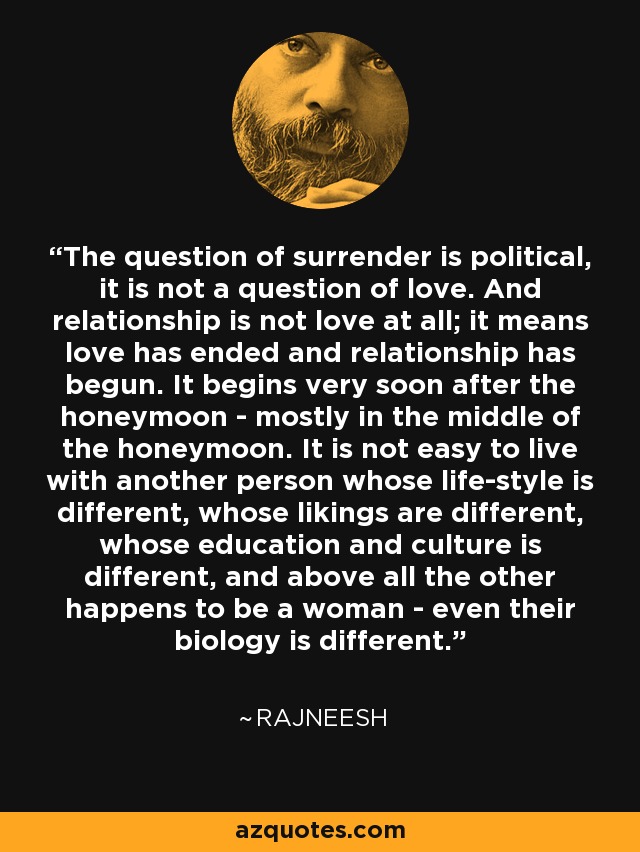 The question of surrender is political, it is not a question of love. And relationship is not love at all; it means love has ended and relationship has begun. It begins very soon after the honeymoon - mostly in the middle of the honeymoon. It is not easy to live with another person whose life-style is different, whose likings are different, whose education and culture is different, and above all the other happens to be a woman - even their biology is different. - Rajneesh