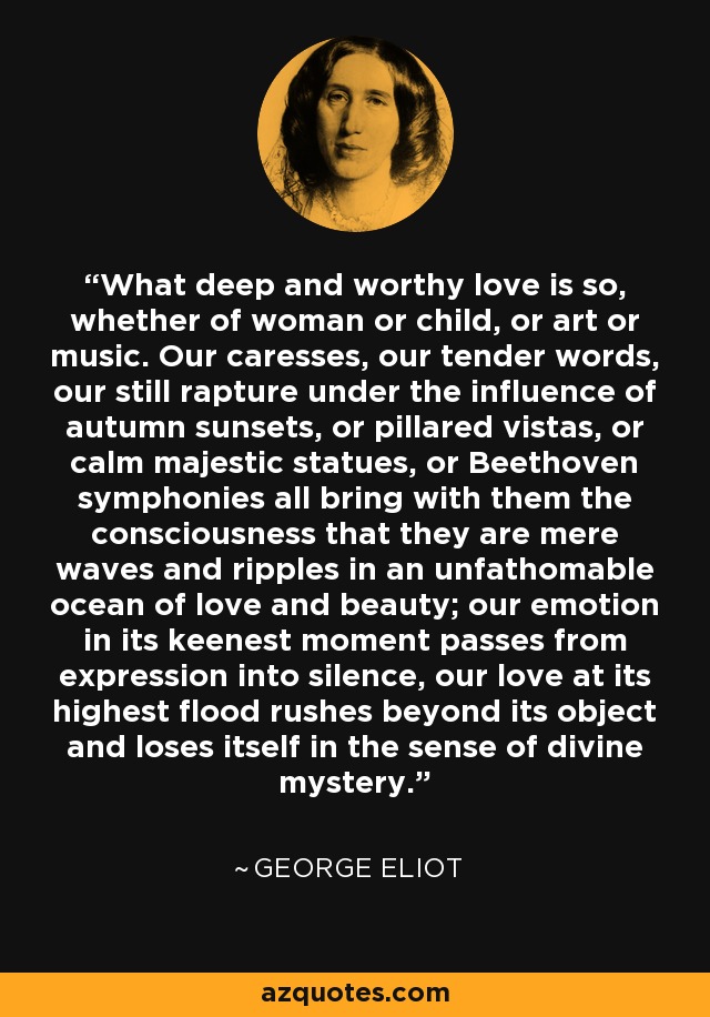 What deep and worthy love is so, whether of woman or child, or art or music. Our caresses, our tender words, our still rapture under the influence of autumn sunsets, or pillared vistas, or calm majestic statues, or Beethoven symphonies all bring with them the consciousness that they are mere waves and ripples in an unfathomable ocean of love and beauty; our emotion in its keenest moment passes from expression into silence, our love at its highest flood rushes beyond its object and loses itself in the sense of divine mystery. - George Eliot