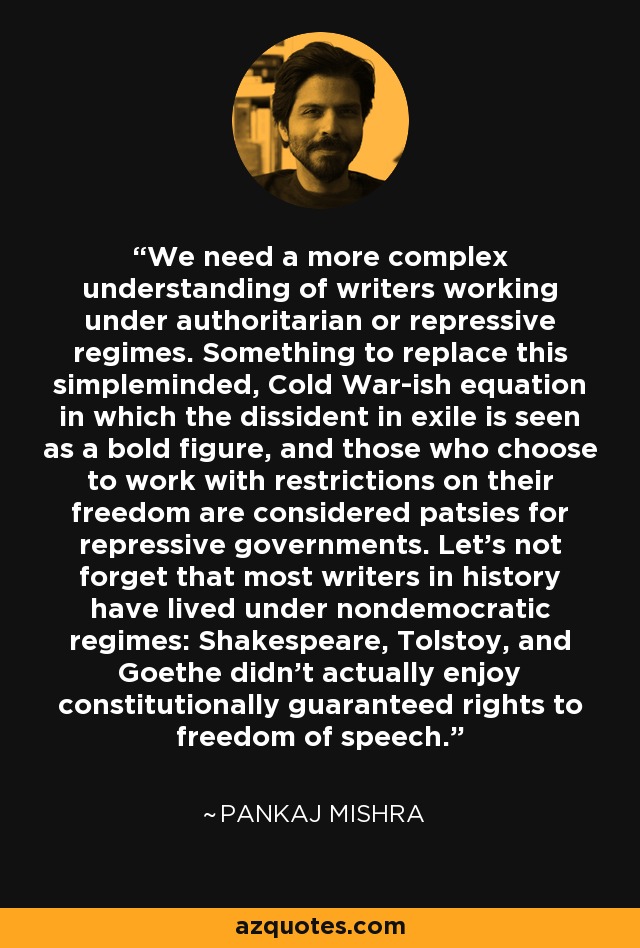 We need a more complex understanding of writers working under authoritarian or repressive regimes. Something to replace this simpleminded, Cold War-ish equation in which the dissident in exile is seen as a bold figure, and those who choose to work with restrictions on their freedom are considered patsies for repressive governments. Let's not forget that most writers in history have lived under nondemocratic regimes: Shakespeare, Tolstoy, and Goethe didn't actually enjoy constitutionally guaranteed rights to freedom of speech. - Pankaj Mishra