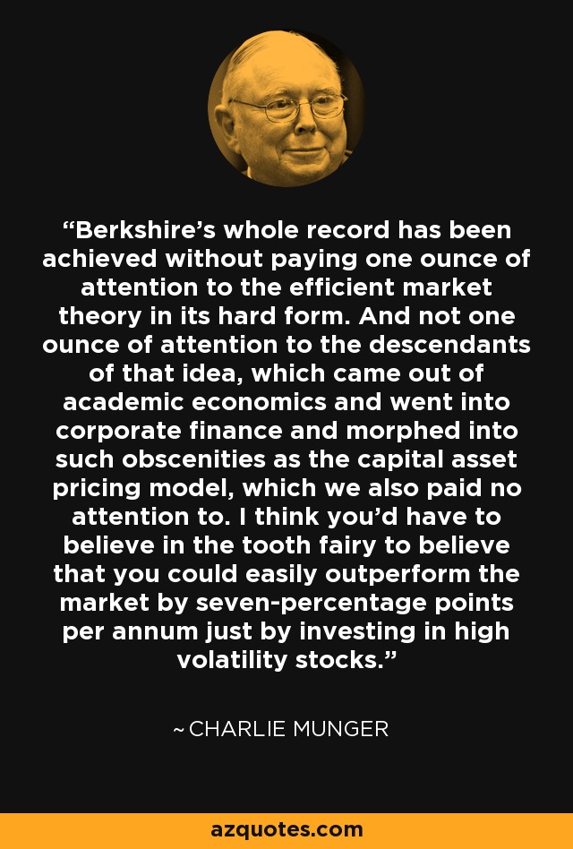 Berkshire's whole record has been achieved without paying one ounce of attention to the efficient market theory in its hard form. And not one ounce of attention to the descendants of that idea, which came out of academic economics and went into corporate finance and morphed into such obscenities as the capital asset pricing model, which we also paid no attention to. I think you'd have to believe in the tooth fairy to believe that you could easily outperform the market by seven-percentage points per annum just by investing in high volatility stocks. - Charlie Munger