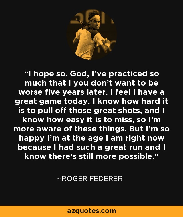 I hope so. God, I've practiced so much that I you don't want to be worse five years later. I feel I have a great game today. I know how hard it is to pull off those great shots, and I know how easy it is to miss, so I'm more aware of these things. But I'm so happy I'm at the age I am right now because I had such a great run and I know there's still more possible. - Roger Federer
