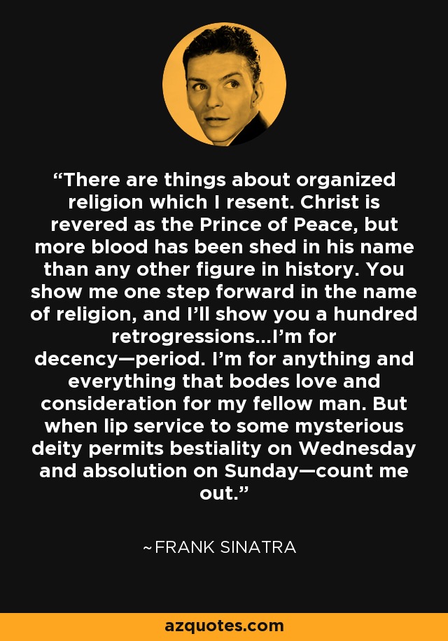 There are things about organized religion which I resent. Christ is revered as the Prince of Peace, but more blood has been shed in his name than any other figure in history. You show me one step forward in the name of religion, and I'll show you a hundred retrogressions…I'm for decency—period. I'm for anything and everything that bodes love and consideration for my fellow man. But when lip service to some mysterious deity permits bestiality on Wednesday and absolution on Sunday—count me out. - Frank Sinatra