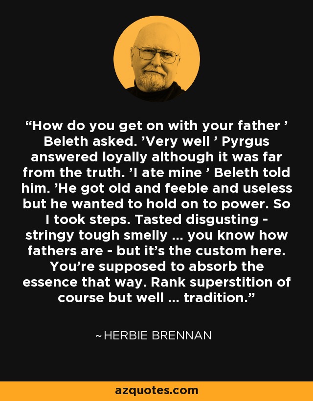 How do you get on with your father ' Beleth asked. 'Very well ' Pyrgus answered loyally although it was far from the truth. 'I ate mine ' Beleth told him. 'He got old and feeble and useless but he wanted to hold on to power. So I took steps. Tasted disgusting - stringy tough smelly ... you know how fathers are - but it's the custom here. You're supposed to absorb the essence that way. Rank superstition of course but well ... tradition. - Herbie Brennan