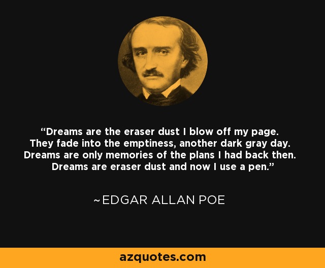Dreams are the eraser dust I blow off my page. They fade into the emptiness, another dark gray day. Dreams are only memories of the plans I had back then. Dreams are eraser dust and now I use a pen. - Edgar Allan Poe