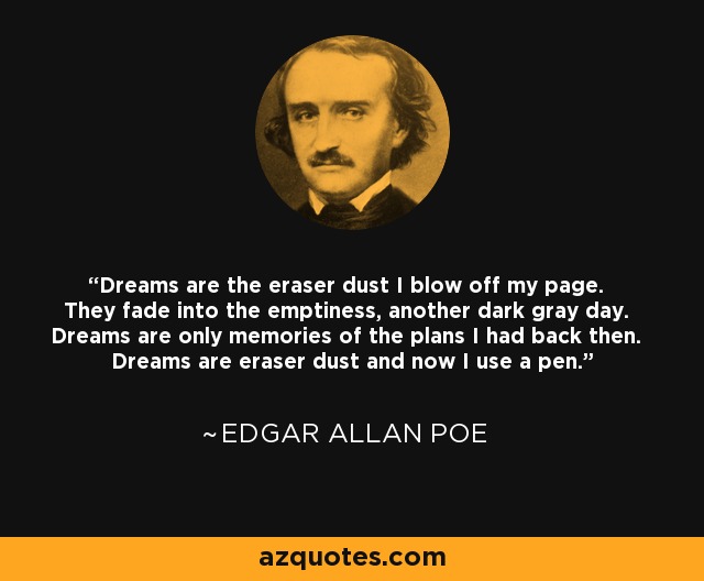 Dreams are the eraser dust I blow off my page. They fade into the emptiness, another dark gray day. Dreams are only memories of the plans I had back then. Dreams are eraser dust and now I use a pen. - Edgar Allan Poe