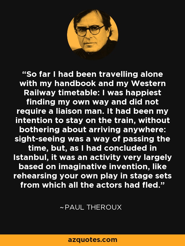 So far I had been travelling alone with my handbook and my Western Railway timetable: I was happiest finding my own way and did not require a liaison man. It had been my intention to stay on the train, without bothering about arriving anywhere: sight-seeing was a way of passing the time, but, as I had concluded in Istanbul, it was an activity very largely based on imaginative invention, like rehearsing your own play in stage sets from which all the actors had fled. - Paul Theroux